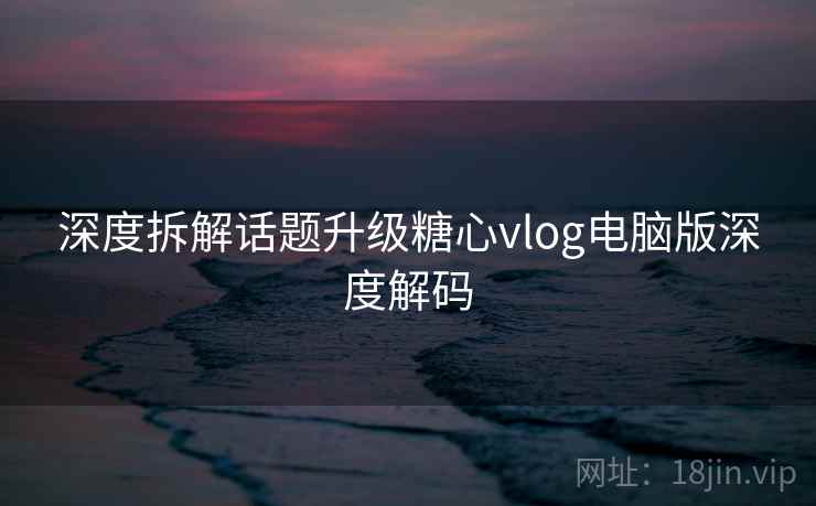 深度拆解话题升级糖心vlog电脑版深度解码  第2张