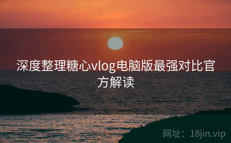 深度整理糖心vlog电脑版最强对比官方解读  第1张