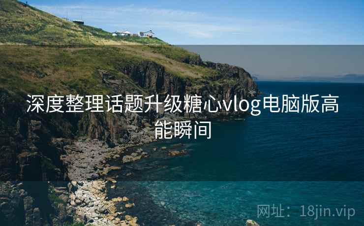 深度整理话题升级糖心vlog电脑版高能瞬间