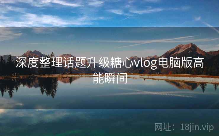 深度整理话题升级糖心vlog电脑版高能瞬间