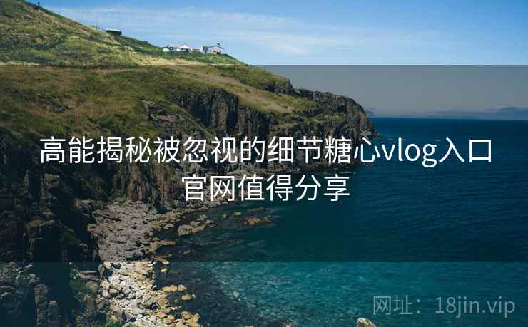 高能揭秘被忽视的细节糖心vlog入口官网值得分享