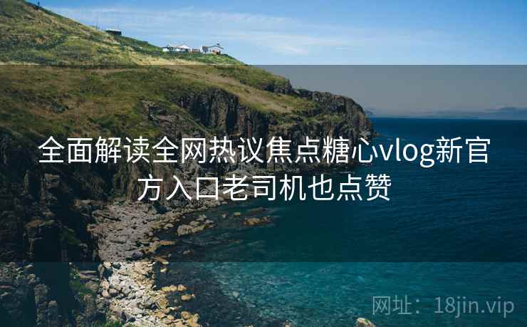全面解读全网热议焦点糖心vlog新官方入口老司机也点赞