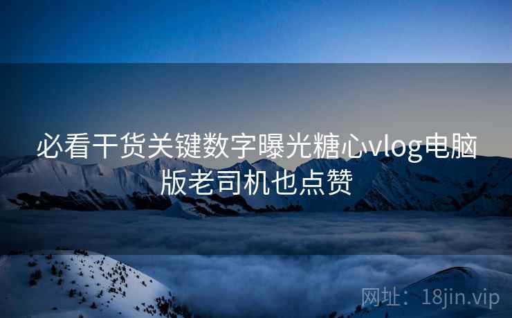 必看干货关键数字曝光糖心vlog电脑版老司机也点赞
