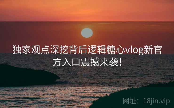 独家观点深挖背后逻辑糖心vlog新官方入口震撼来袭！