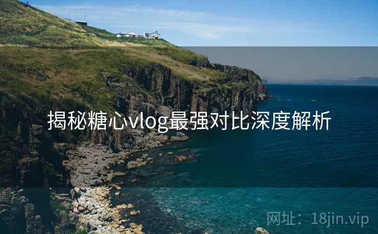 揭秘糖心vlog最强对比深度解析