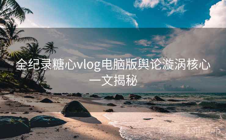 全纪录糖心vlog电脑版舆论漩涡核心一文揭秘