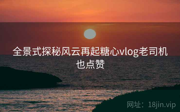 全景式探秘风云再起糖心vlog老司机也点赞