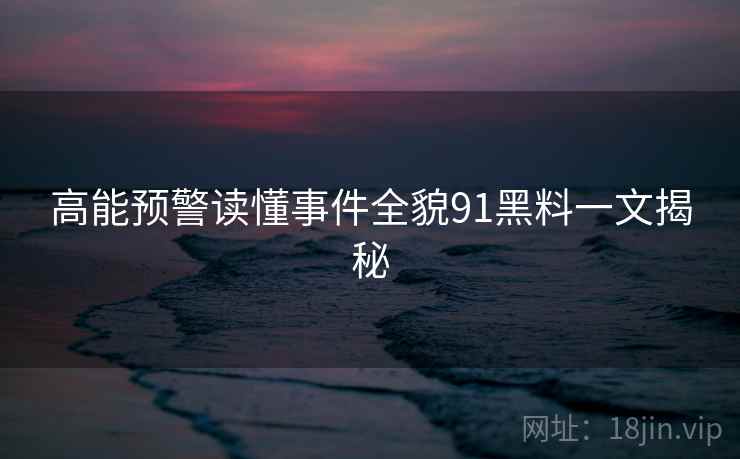 高能预警读懂事件全貌91黑料一文揭秘