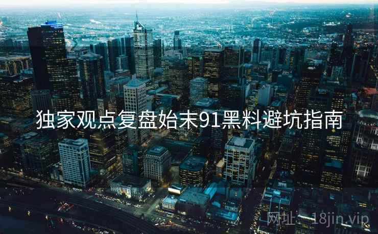 独家观点复盘始末91黑料避坑指南