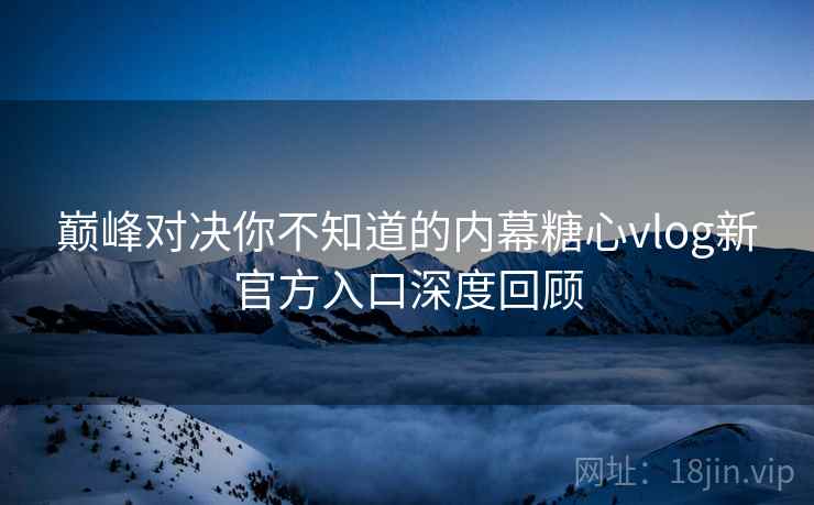 巅峰对决你不知道的内幕糖心vlog新官方入口深度回顾