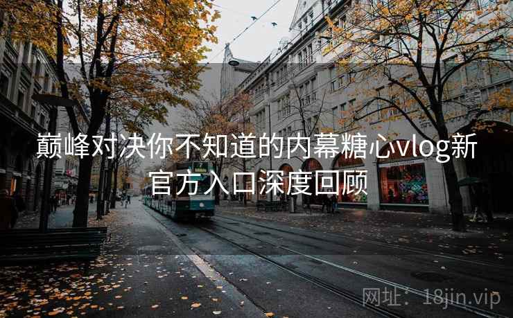 巅峰对决你不知道的内幕糖心vlog新官方入口深度回顾