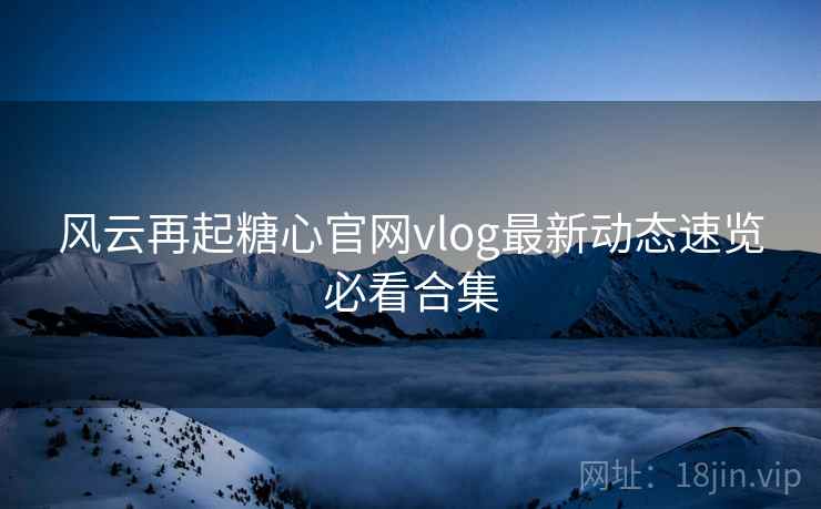 风云再起糖心官网vlog最新动态速览必看合集