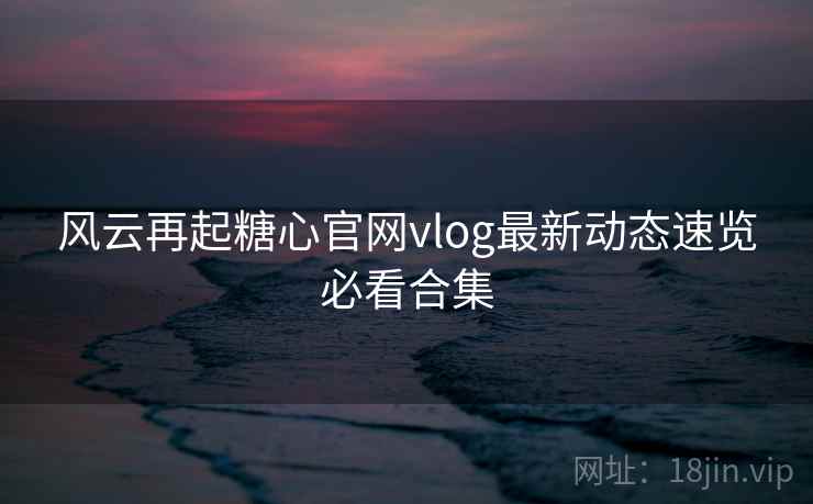 风云再起糖心官网vlog最新动态速览必看合集