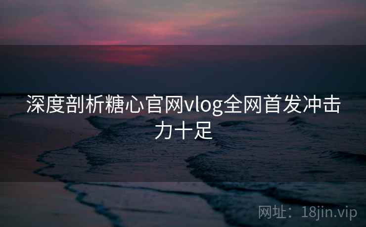 深度剖析糖心官网vlog全网首发冲击力十足