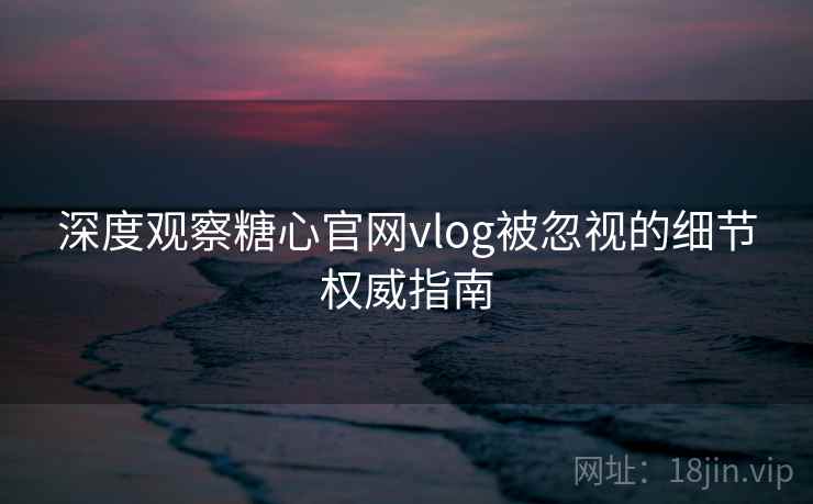 深度观察糖心官网vlog被忽视的细节权威指南