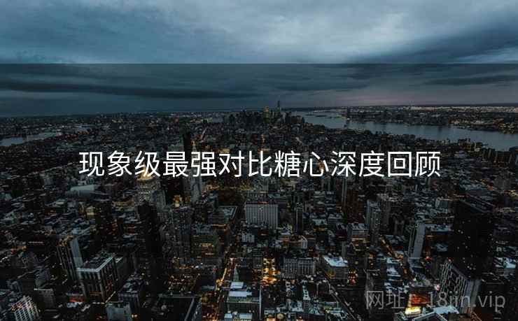 现象级最强对比糖心深度回顾