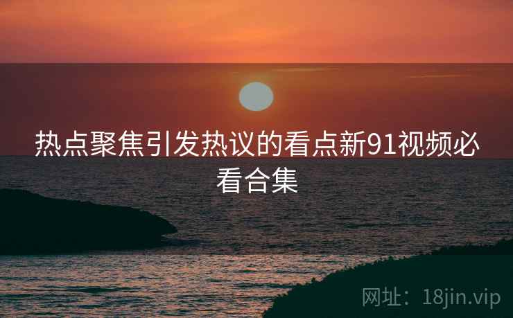 热点聚焦引发热议的看点新91视频必看合集