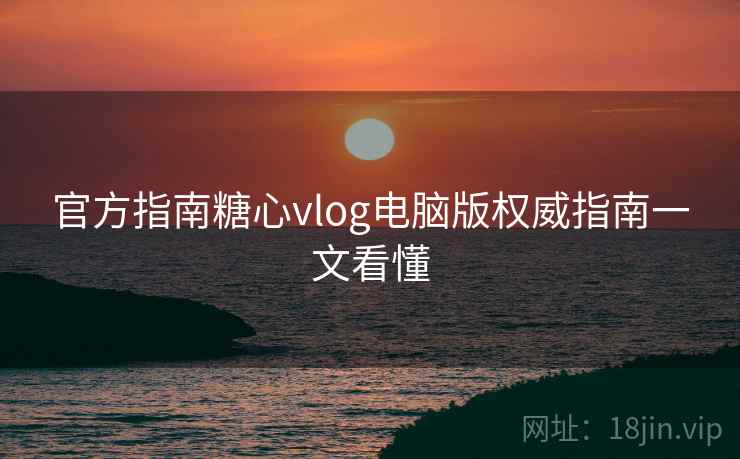 官方指南糖心vlog电脑版权威指南一文看懂