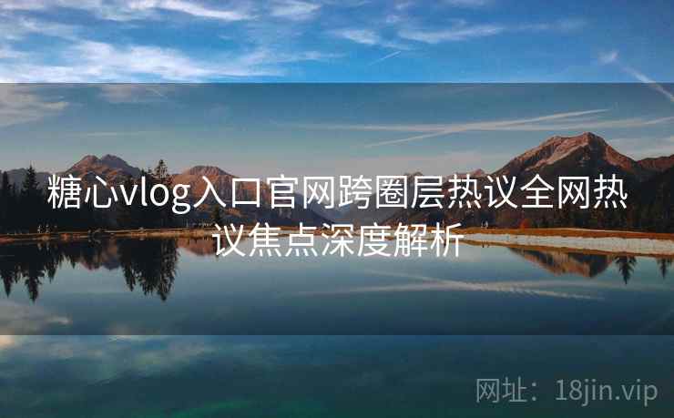 糖心vlog入口官网跨圈层热议全网热议焦点深度解析