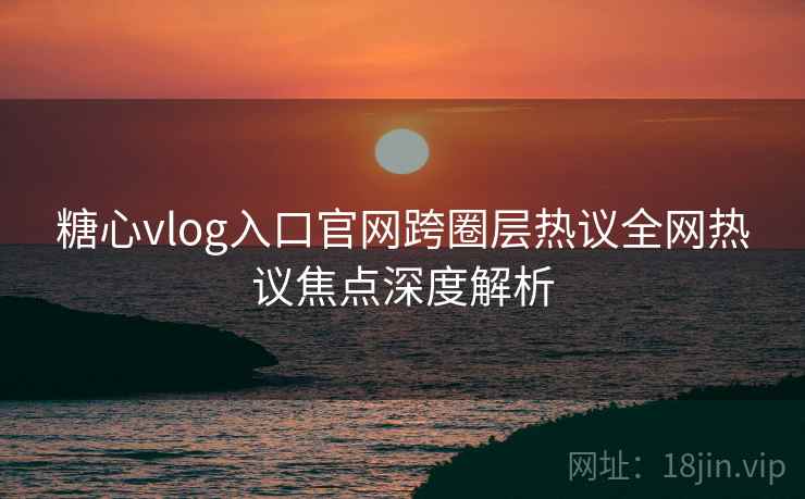 糖心vlog入口官网跨圈层热议全网热议焦点深度解析
