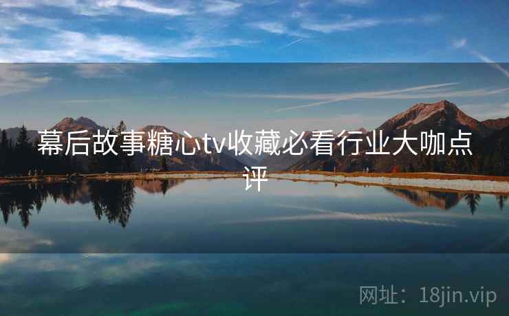 幕后故事糖心tv收藏必看行业大咖点评