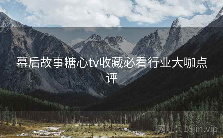 幕后故事糖心tv收藏必看行业大咖点评