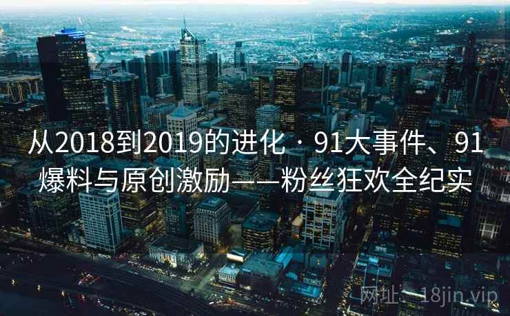 从2018到2019的进化 · 91大事件、91爆料与原创激励——粉丝狂欢全纪实