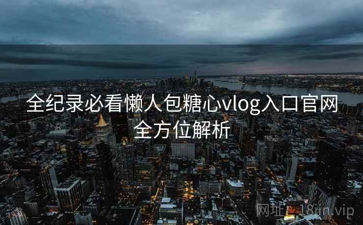 全纪录必看懒人包糖心vlog入口官网全方位解析