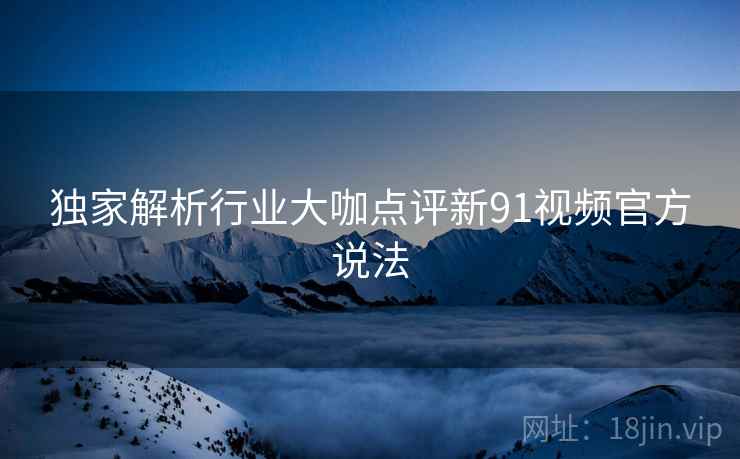 独家解析行业大咖点评新91视频官方说法