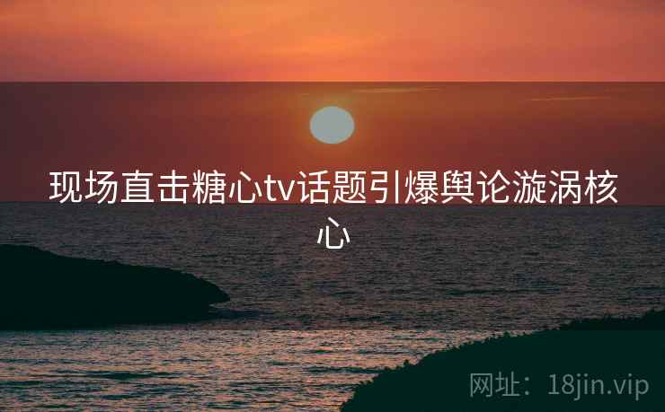 现场直击糖心tv话题引爆舆论漩涡核心