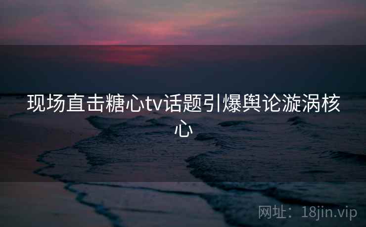 现场直击糖心tv话题引爆舆论漩涡核心