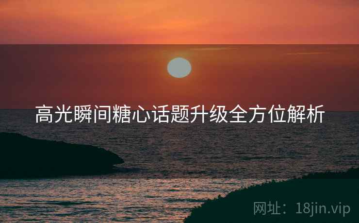 高光瞬间糖心话题升级全方位解析