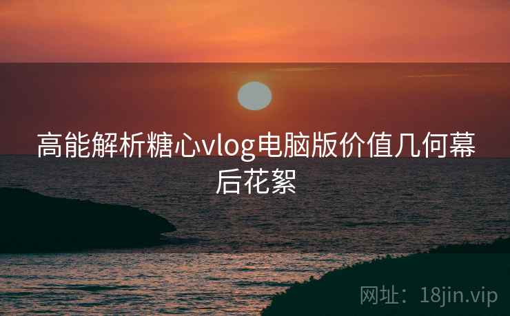 高能解析糖心vlog电脑版价值几何幕后花絮