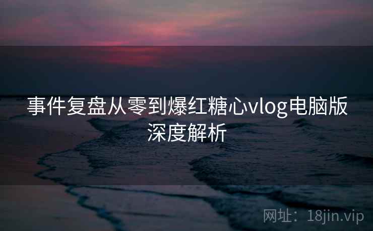事件复盘从零到爆红糖心vlog电脑版深度解析